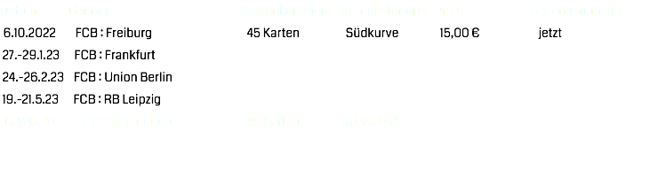 Datum Gegner Kartenkontigent Kartenkategorie Preis Reservierung ab
16.10.2022 FCB : Freiburg 45 Karten Südkurve 15,00 € jetzt 27.-29.1.23 FCB : Frankfurt 24.-26.2.23 FCB : Union Berlin 19.-21.5.23 FCB : RB Leipzig 09.05.20 FCB : SC Freiburg 45 Karten 18.02.2018 